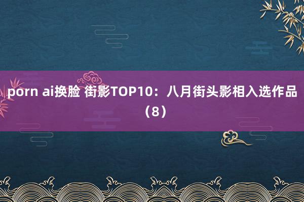 porn ai换脸 街影TOP10：八月街头影相入选作品（8）