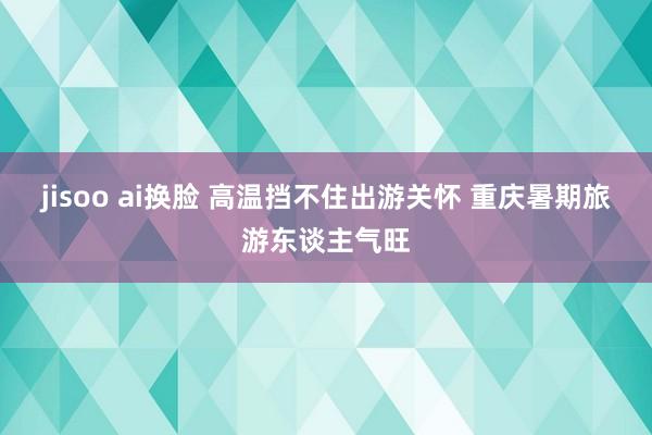 jisoo ai换脸 高温挡不住出游关怀 重庆暑期旅游东谈主气旺