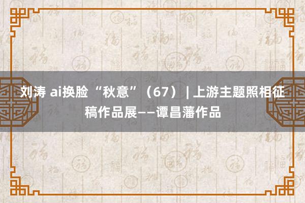 刘涛 ai换脸 “秋意”（67） | 上游主题照相征稿作品展——谭昌藩作品