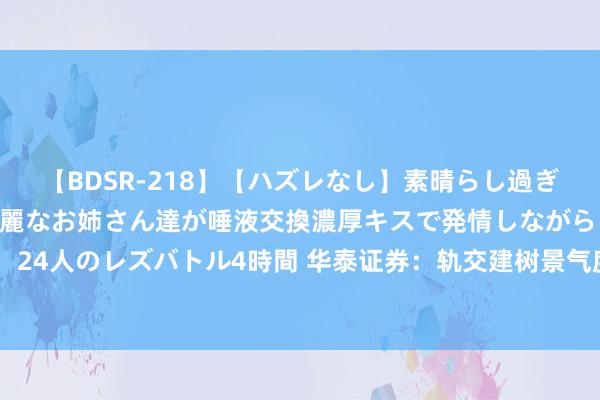 【BDSR-218】【ハズレなし】素晴らし過ぎる美女レズ。 ガチで綺麗なお姉さん達が唾液交換濃厚キスで発情しながらイキまくる！ 24人のレズバトル4時間 华泰证券：轨交建树景气度捏续向好，产业链公司有望捏续受益