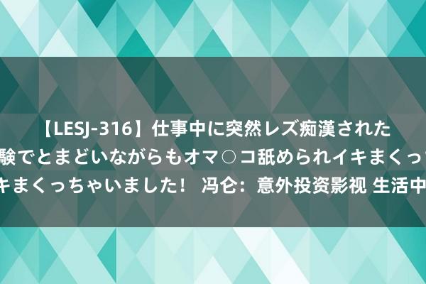 【LESJ-316】仕事中に突然レズ痴漢された私（ノンケ）初めての経験でとまどいながらもオマ○コ舐められイキまくっちゃいました！ 冯仑：意外投资影视 生活中总裁齐不“无情”