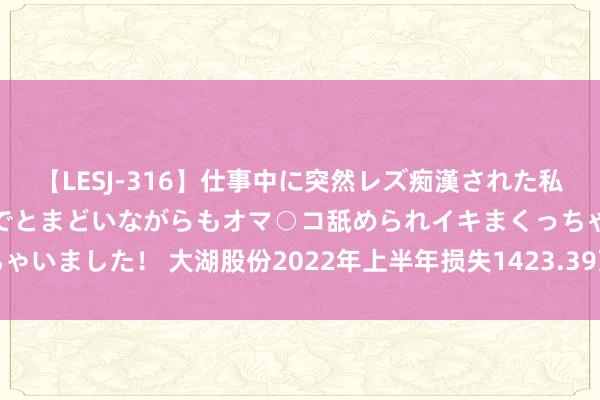 【LESJ-316】仕事中に突然レズ痴漢された私（ノンケ）初めての経験でとまどいながらもオマ○コ舐められイキまくっちゃいました！ 大湖股份2022年上半年损失1423.39万较上年同期由盈转亏