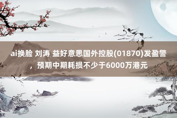 ai换脸 刘涛 益好意思国外控股(01870)发盈警，预期中期耗损不少于6000万港元