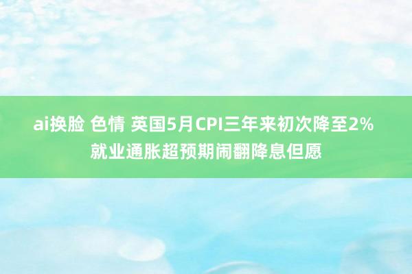 ai换脸 色情 英国5月CPI三年来初次降至2% 就业通胀超预期闹翻降息但愿