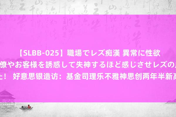 【SLBB-025】職場でレズ痴漢 異常に性欲の強い私（真性レズ）同僚やお客様を誘惑して失神するほど感じさせレズの虜にしちゃいました！ 好意思银造访：基金司理乐不雅神思创两年半新高 作念多“七巨头”贯穿15个月成最热点来往