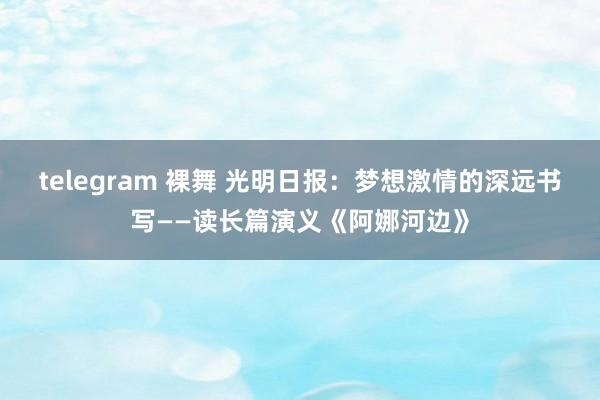 telegram 裸舞 光明日报：梦想激情的深远书写——读长篇演义《阿娜河边》