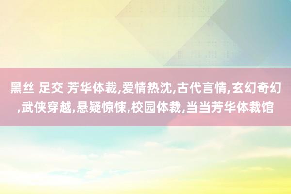 黑丝 足交 芳华体裁，爱情热沈，古代言情，玄幻奇幻，武侠穿越，悬疑惊悚，校园体裁，当当芳华体裁馆