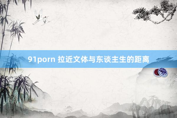 91porn 拉近文体与东谈主生的距离