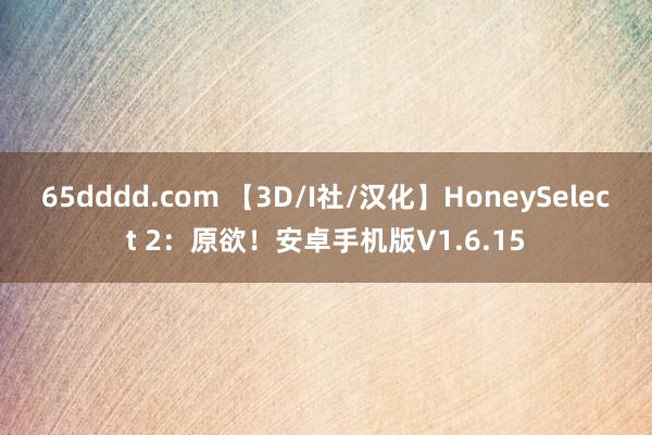 65dddd.com 【3D/I社/汉化】HoneySelect 2：原欲！安卓手机版V1.6.15