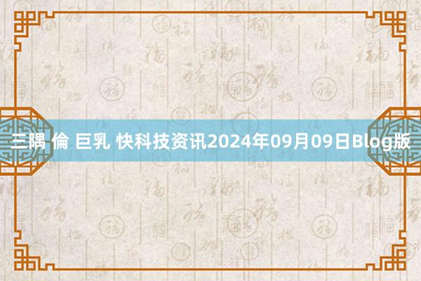 三隅 倫 巨乳 快科技资讯2024年09月09日Blog版