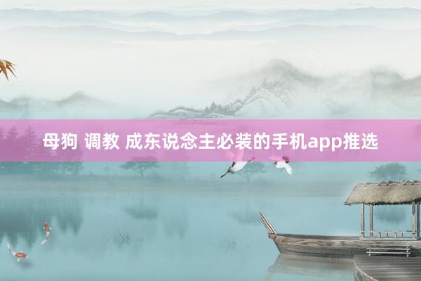 母狗 调教 成东说念主必装的手机app推选