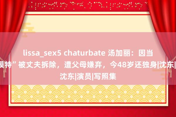 lissa_sex5 chaturbate 汤加丽：因当“东谈主体模特”被丈夫拆除，遭父母嫌弃，今48岁还独身|沈东|演员|写照集