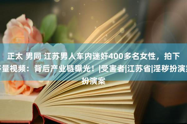 正太 男同 江苏男人车内迷奸400多名女性，拍下多量视频：背后产业链曝光！|受害者|江苏省|淫秽扮演案