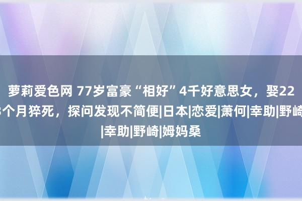 萝莉爱色网 77岁富豪“相好”4千好意思女，娶22岁女星3个月猝死，探问发现不简便|日本|恋爱|萧何|幸助|野崎|姆妈桑