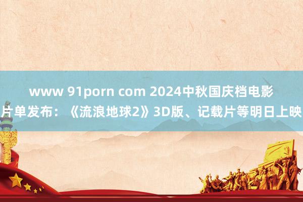 www 91porn com 2024中秋国庆档电影片单发布：《流浪地球2》3D版、记载片等明日上映