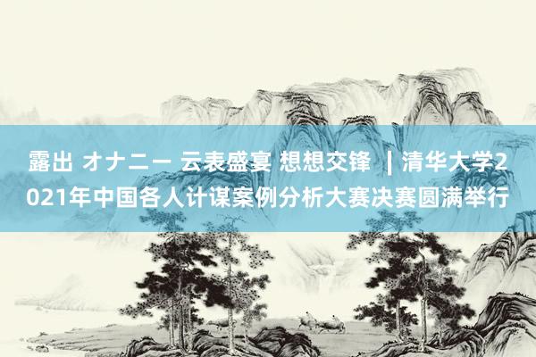 露出 オナニー 云表盛宴 想想交锋 ∣清华大学2021年中国各人计谋案例分析大赛决赛圆满举行