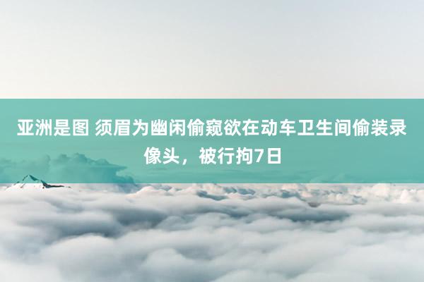 亚洲是图 须眉为幽闲偷窥欲在动车卫生间偷装录像头，被行拘7日