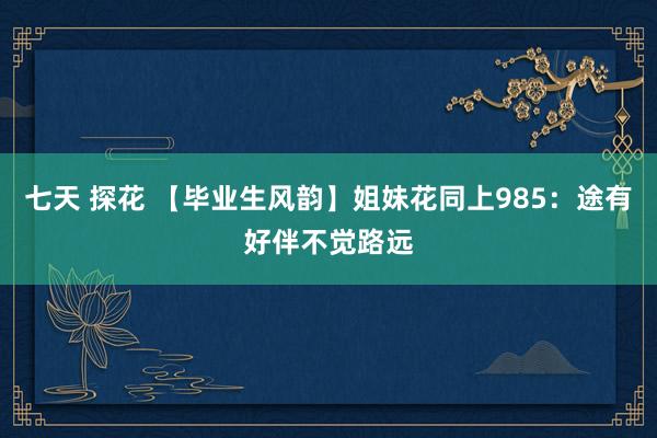 七天 探花 【毕业生风韵】姐妹花同上985：途有好伴不觉路远