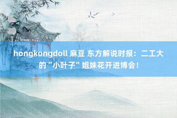 hongkongdoll 麻豆 东方解说时报：二工大的“小叶子”姐妹花开进博会！