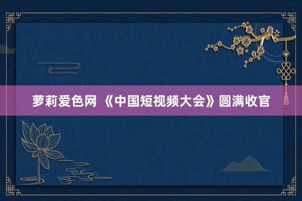 萝莉爱色网 《中国短视频大会》圆满收官