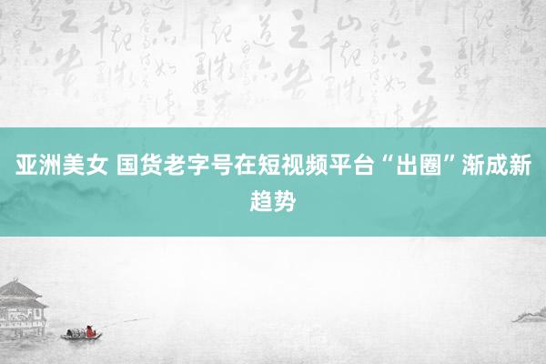 亚洲美女 国货老字号在短视频平台“出圈”渐成新趋势