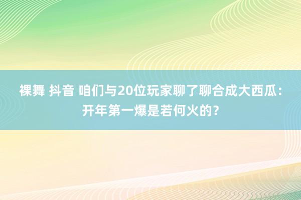 裸舞 抖音 咱们与20位玩家聊了聊合成大西瓜：开年第一爆是若何火的？