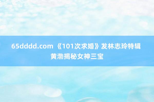 65dddd.com 《101次求婚》发林志玲特辑 黄渤揭秘女神三宝