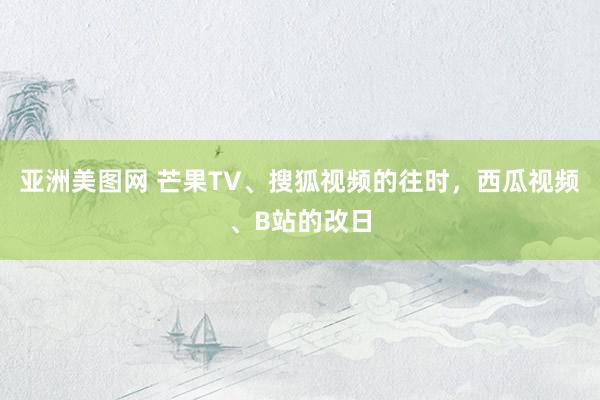 亚洲美图网 芒果TV、搜狐视频的往时，西瓜视频、B站的改日