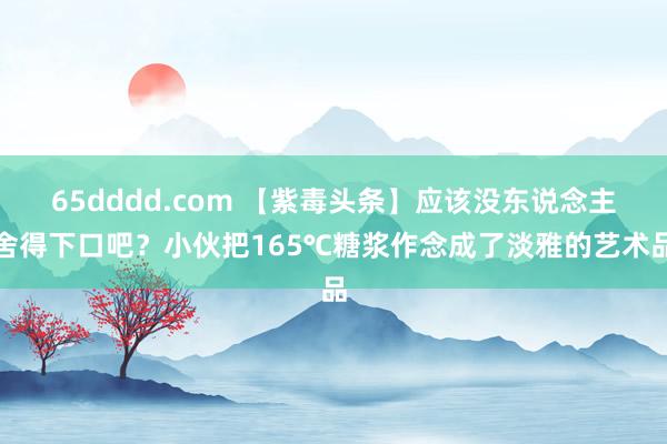 65dddd.com 【紫毒头条】应该没东说念主舍得下口吧？小伙把165℃糖浆作念成了淡雅的艺术品