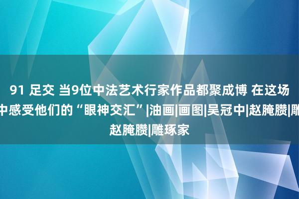 91 足交 当9位中法艺术行家作品都聚成博 在这场展览中感受他们的“眼神交汇”|油画|画图|吴冠中|赵腌臜|雕琢家