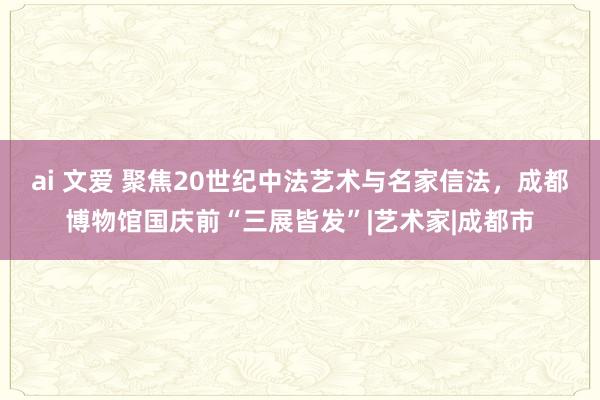 ai 文爱 聚焦20世纪中法艺术与名家信法，成都博物馆国庆前“三展皆发”|艺术家|成都市