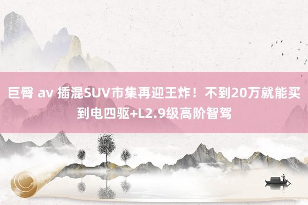 巨臀 av 插混SUV市集再迎王炸！不到20万就能买到电四驱+L2.9级高阶智驾