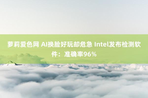 萝莉爱色网 AI换脸好玩却危急 Intel发布检测软件：准确率96%